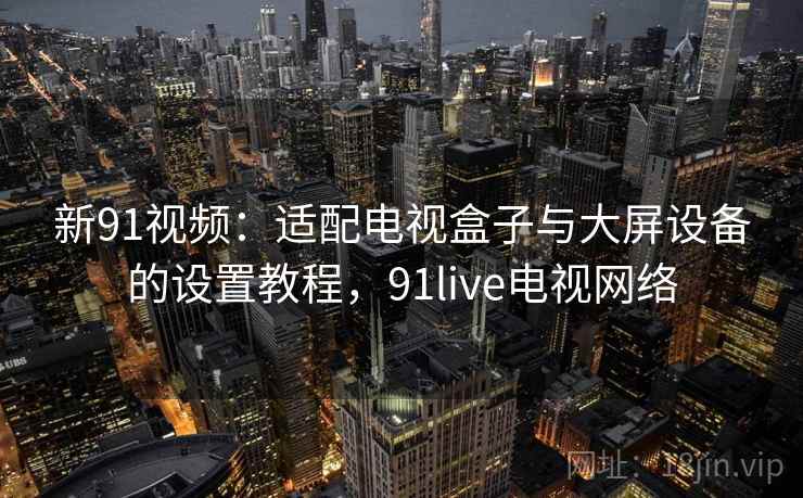 新91视频：适配电视盒子与大屏设备的设置教程，91live电视网络