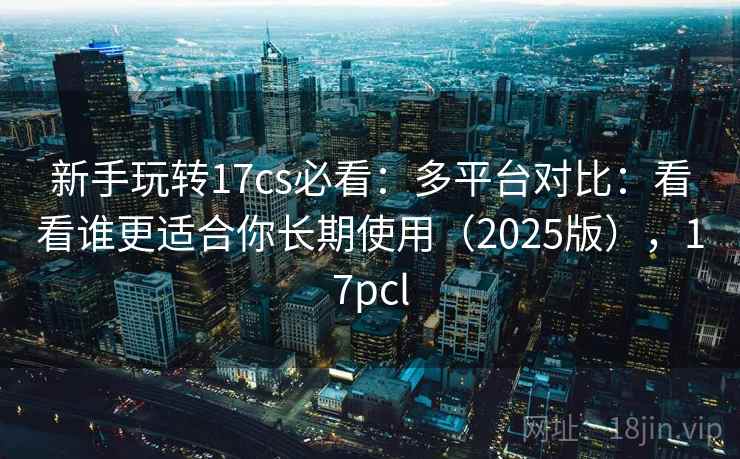 新手玩转17cs必看：多平台对比：看看谁更适合你长期使用（2025版），17pcl