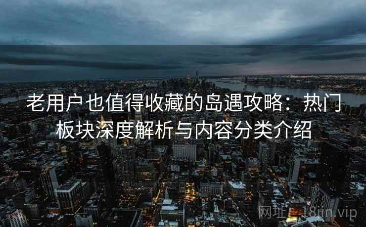 老用户也值得收藏的岛遇攻略：热门板块深度解析与内容分类介绍
