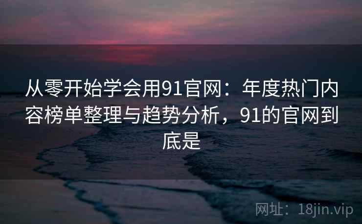 从零开始学会用91官网：年度热门内容榜单整理与趋势分析，91的官网到底是