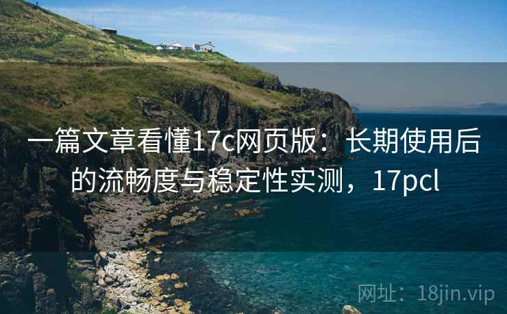 一篇文章看懂17c网页版：长期使用后的流畅度与稳定性实测，17pcl