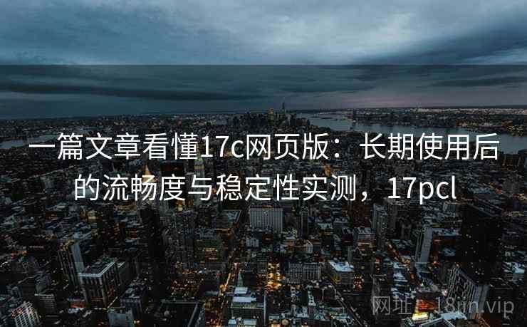 一篇文章看懂17c网页版：长期使用后的流畅度与稳定性实测，17pcl