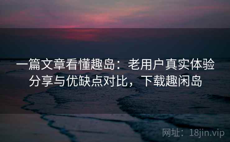 一篇文章看懂趣岛：老用户真实体验分享与优缺点对比，下载趣闲岛
