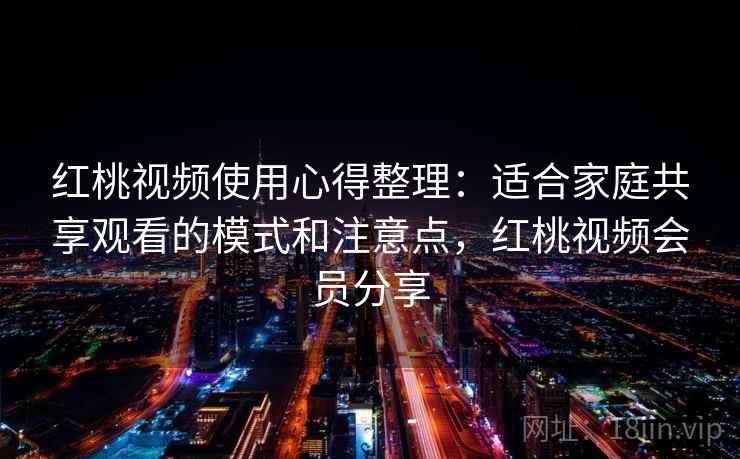 红桃视频使用心得整理：适合家庭共享观看的模式和注意点，红桃视频会员分享
