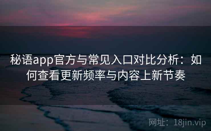 秘语app官方与常见入口对比分析：如何查看更新频率与内容上新节奏