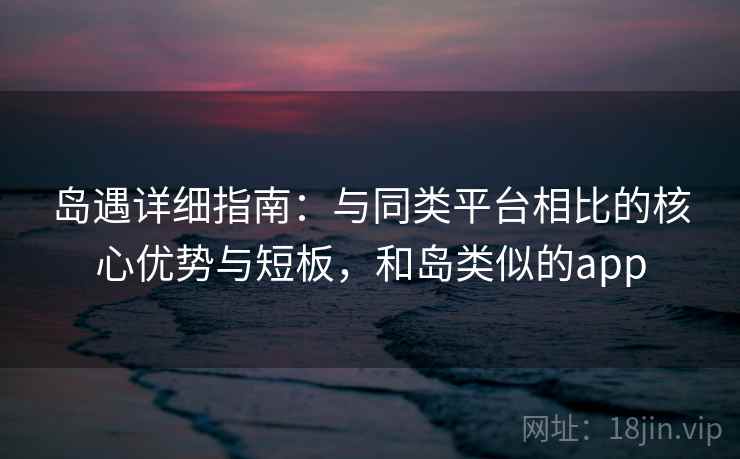 岛遇详细指南：与同类平台相比的核心优势与短板，和岛类似的app