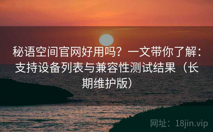 秘语空间官网好用吗？一文带你了解：支持设备列表与兼容性测试结果（长期维护版）