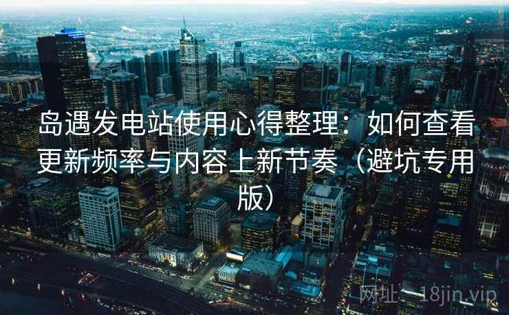 岛遇发电站使用心得整理：如何查看更新频率与内容上新节奏（避坑专用版）
