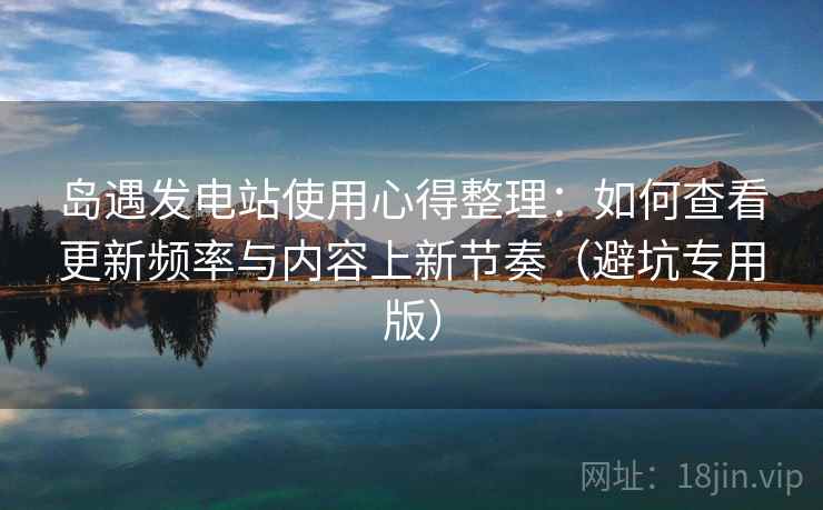 岛遇发电站使用心得整理：如何查看更新频率与内容上新节奏（避坑专用版）