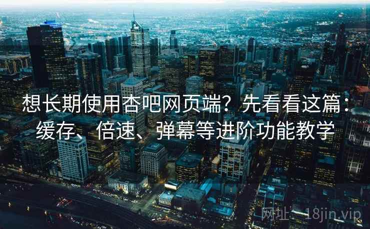 想长期使用杏吧网页端？先看看这篇：缓存、倍速、弹幕等进阶功能教学