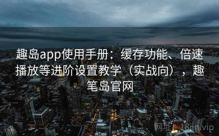 趣岛app使用手册：缓存功能、倍速播放等进阶设置教学（实战向），趣笔岛官网