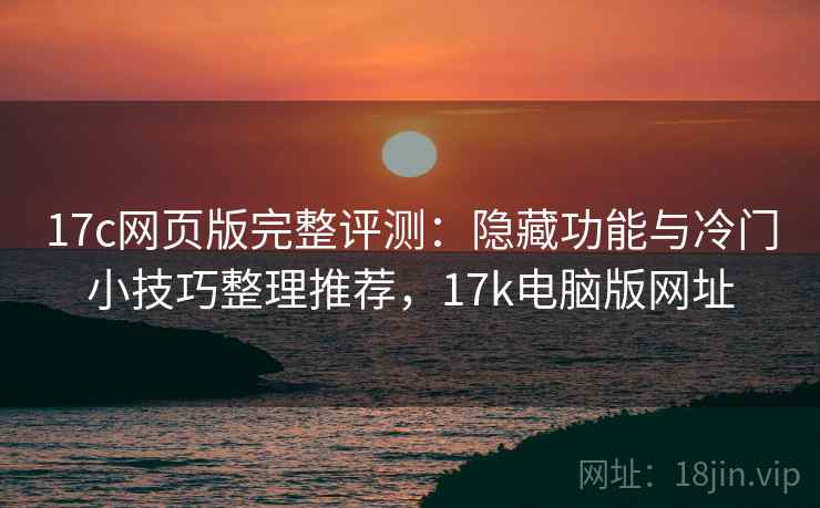 17c网页版完整评测：隐藏功能与冷门小技巧整理推荐，17k电脑版网址
