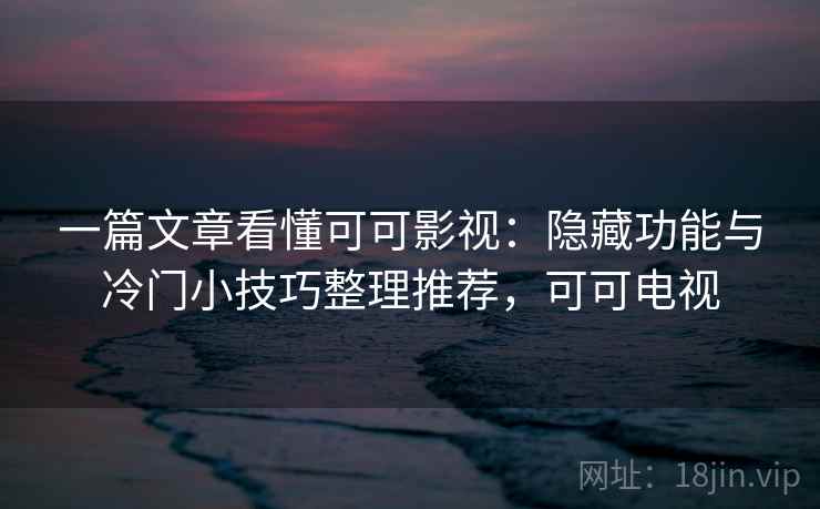 一篇文章看懂可可影视：隐藏功能与冷门小技巧整理推荐，可可电视