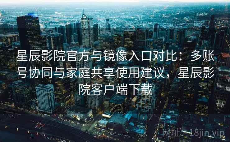 星辰影院官方与镜像入口对比：多账号协同与家庭共享使用建议，星辰影院客户端下载