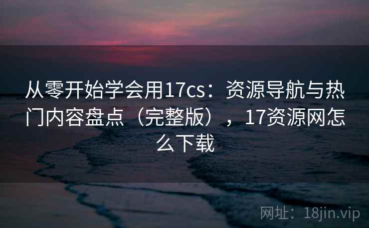 从零开始学会用17cs：资源导航与热门内容盘点（完整版），17资源网怎么下载