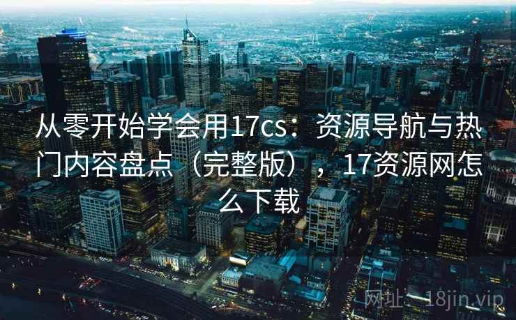 从零开始学会用17cs：资源导航与热门内容盘点（完整版），17资源网怎么下载