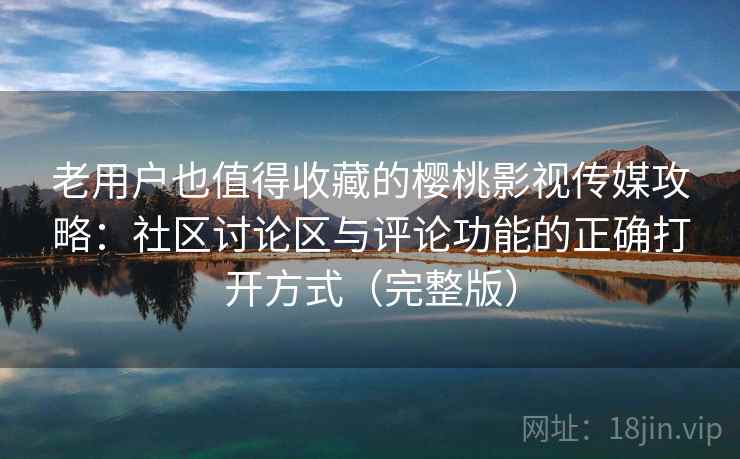 老用户也值得收藏的樱桃影视传媒攻略：社区讨论区与评论功能的正确打开方式（完整版）