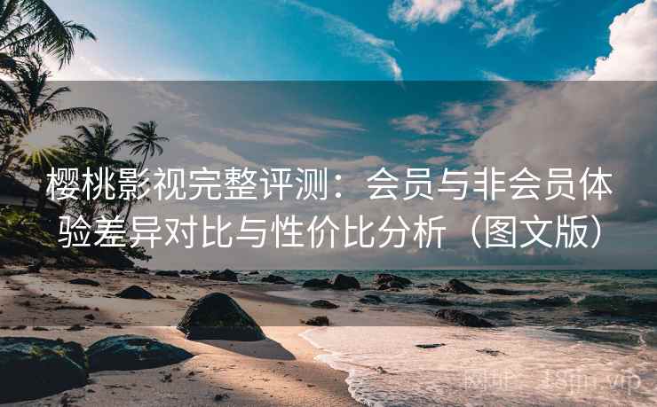 樱桃影视完整评测：会员与非会员体验差异对比与性价比分析（图文版）