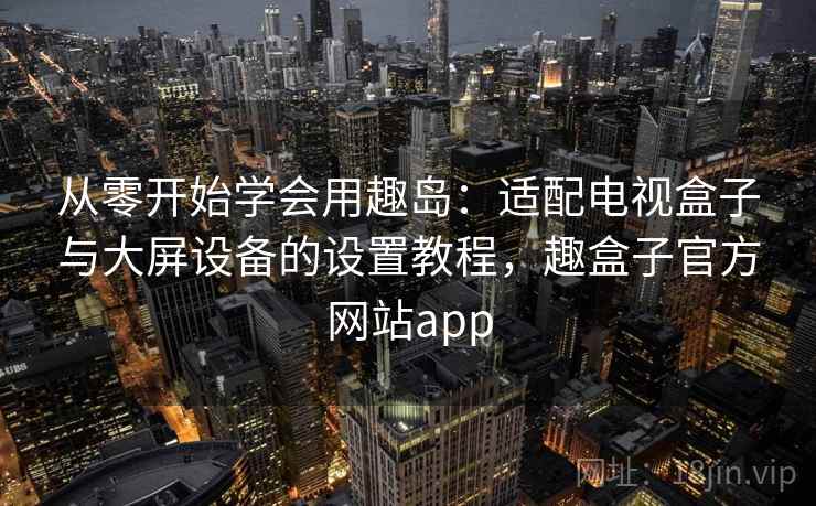 从零开始学会用趣岛：适配电视盒子与大屏设备的设置教程，趣盒子官方网站app
