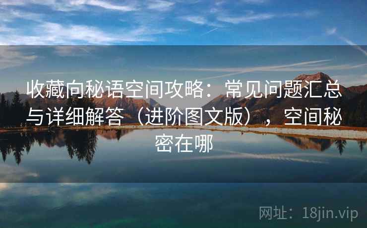 收藏向秘语空间攻略：常见问题汇总与详细解答（进阶图文版），空间秘密在哪