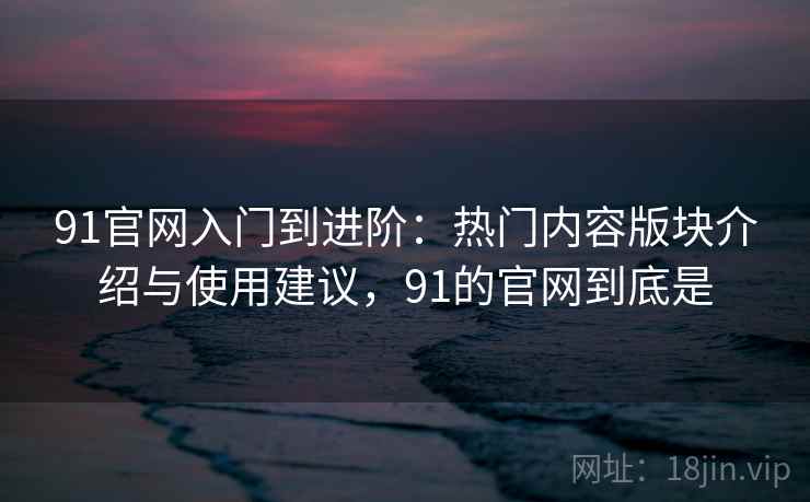 91官网入门到进阶：热门内容版块介绍与使用建议，91的官网到底是