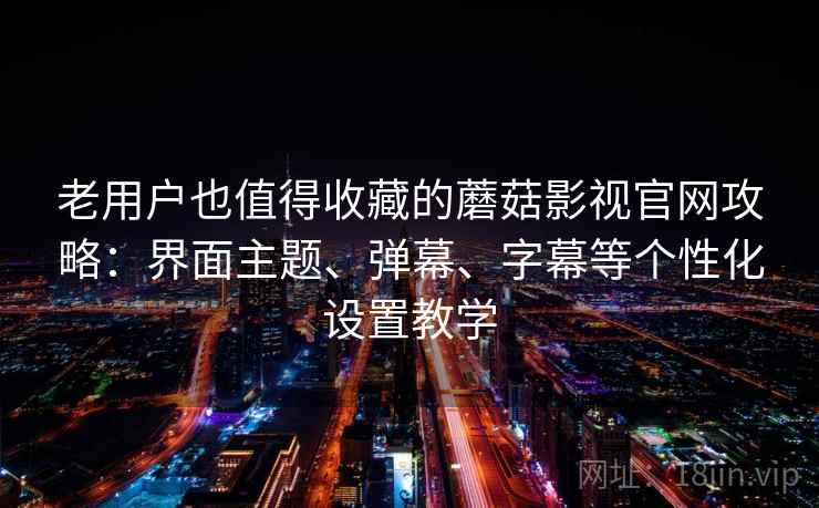 老用户也值得收藏的蘑菇影视官网攻略：界面主题、弹幕、字幕等个性化设置教学