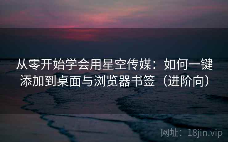 从零开始学会用星空传媒：如何一键添加到桌面与浏览器书签（进阶向）
