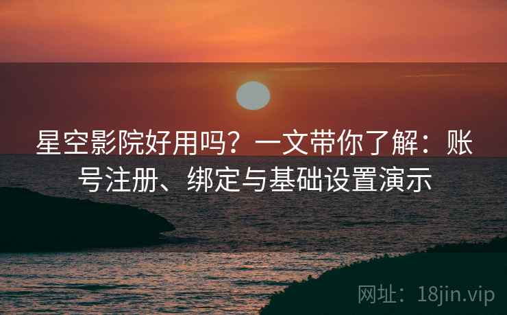 星空影院好用吗？一文带你了解：账号注册、绑定与基础设置演示