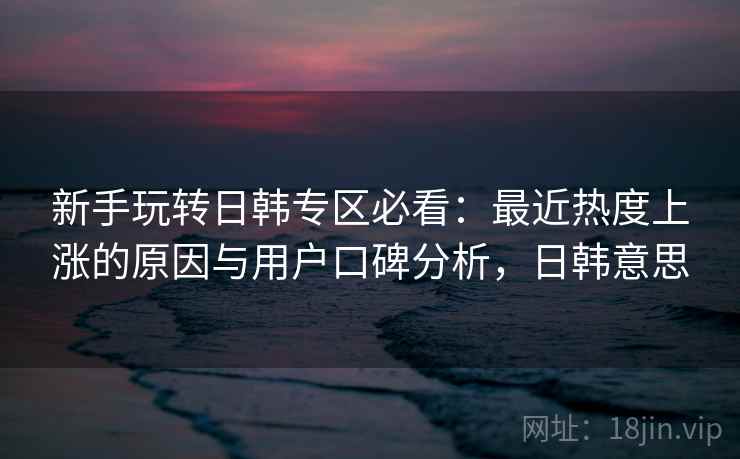 新手玩转日韩专区必看：最近热度上涨的原因与用户口碑分析，日韩意思