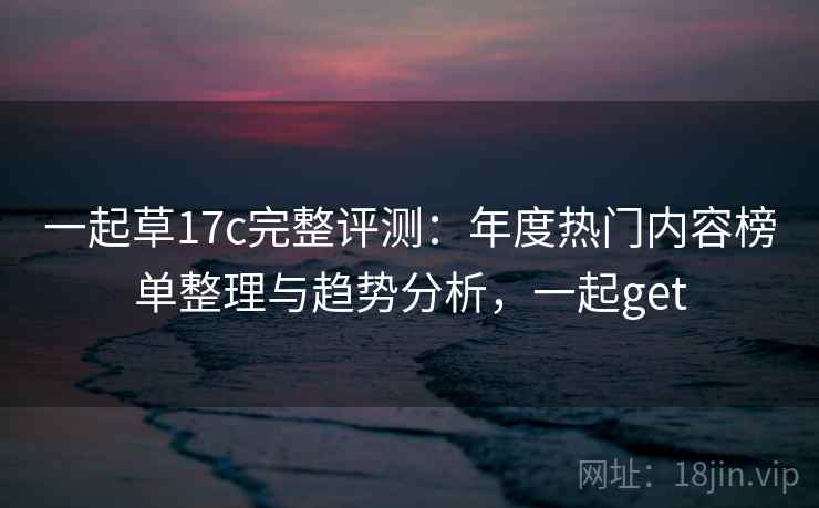一起草17c完整评测：年度热门内容榜单整理与趋势分析，一起get