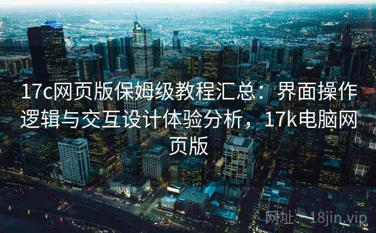 17c网页版保姆级教程汇总：界面操作逻辑与交互设计体验分析，17k电脑网页版