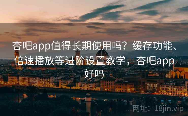 杏吧app值得长期使用吗？缓存功能、倍速播放等进阶设置教学，杏吧app好吗