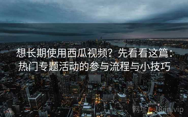 想长期使用西瓜视频？先看看这篇：热门专题活动的参与流程与小技巧