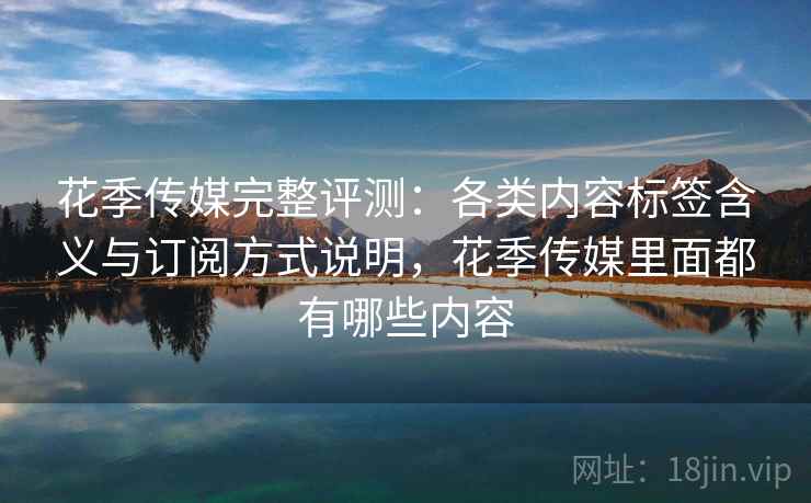 花季传媒完整评测：各类内容标签含义与订阅方式说明，花季传媒里面都有哪些内容