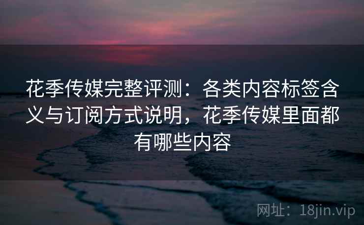 花季传媒完整评测:各类内容标签含义与订阅方式说明,花季传媒里面都有哪些内容 花季传媒完整评测:各类内容标签含义与订阅方式说明,花季传媒里面都有哪些内容