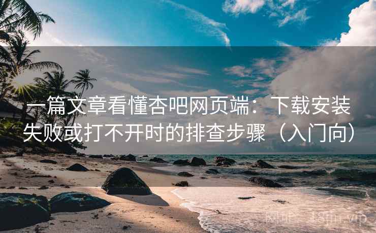 一篇文章看懂杏吧网页端：下载安装失败或打不开时的排查步骤（入门向）