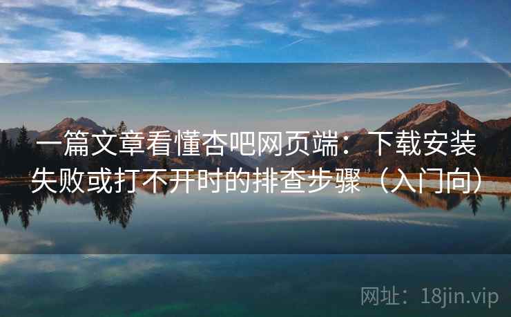 一篇文章看懂杏吧网页端：下载安装失败或打不开时的排查步骤（入门向）