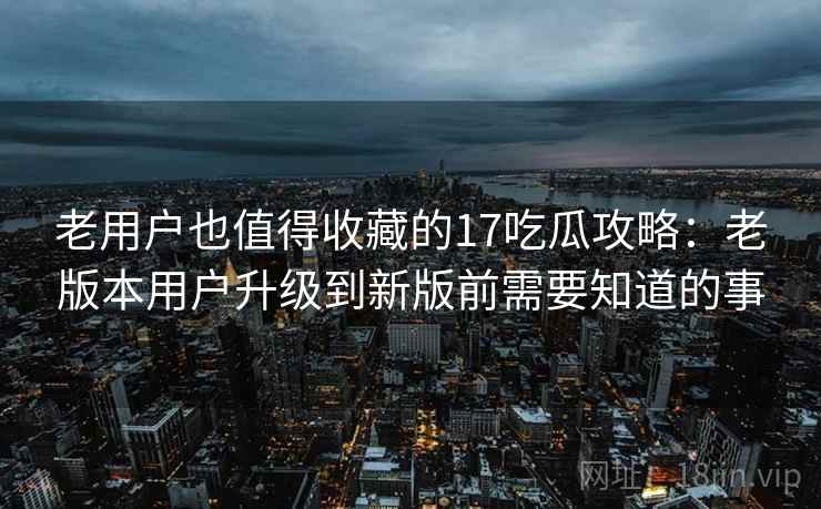 老用户也值得收藏的17吃瓜攻略：老版本用户升级到新版前需要知道的事