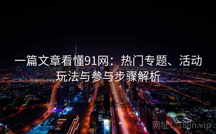 一篇文章看懂91网：热门专题、活动玩法与参与步骤解析