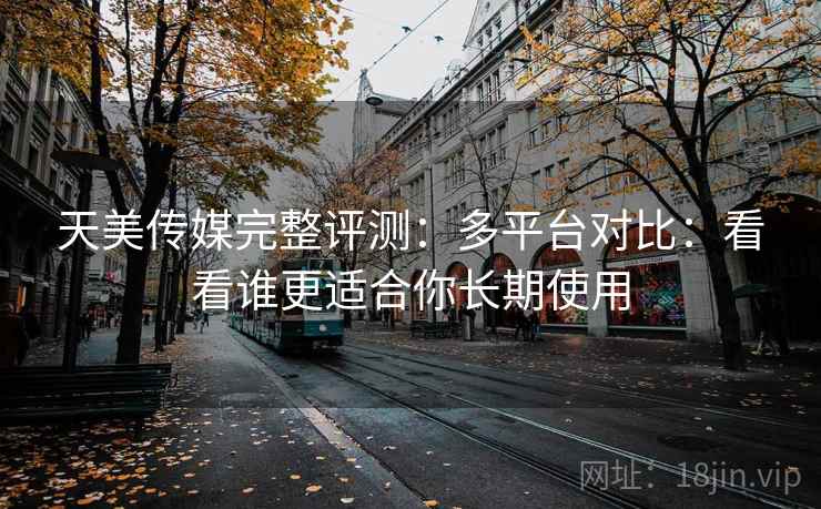 天美传媒完整评测：多平台对比：看看谁更适合你长期使用