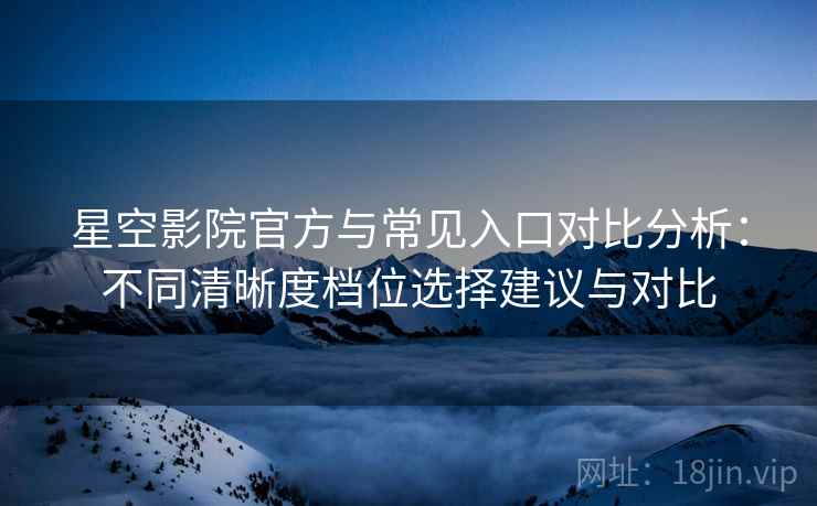 星空影院官方与常见入口对比分析：不同清晰度档位选择建议与对比