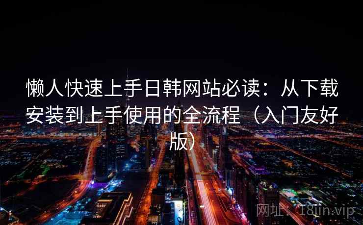 懒人快速上手日韩网站必读：从下载安装到上手使用的全流程（入门友好版）