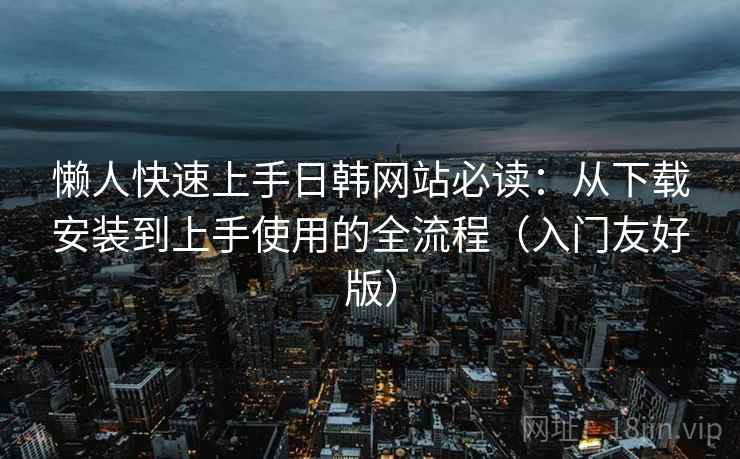 懒人快速上手日韩网站必读：从下载安装到上手使用的全流程（入门友好版）