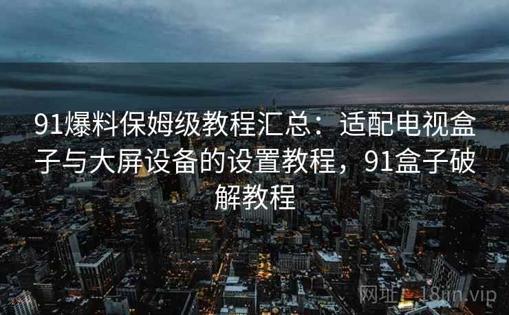 91爆料保姆级教程汇总：适配电视盒子与大屏设备的设置教程，91盒子破解教程