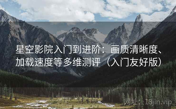 星空影院入门到进阶：画质清晰度、加载速度等多维测评（入门友好版）