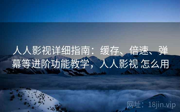 人人影视详细指南：缓存、倍速、弹幕等进阶功能教学，人人影视 怎么用