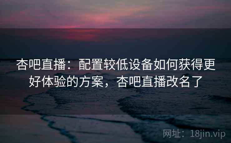杏吧直播：配置较低设备如何获得更好体验的方案，杏吧直播改名了