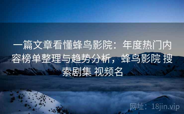 一篇文章看懂蜂鸟影院：年度热门内容榜单整理与趋势分析，蜂鸟影院 搜索剧集 视频名