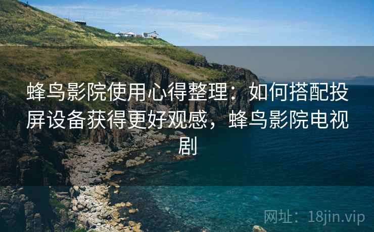 蜂鸟影院使用心得整理：如何搭配投屏设备获得更好观感，蜂鸟影院电视剧