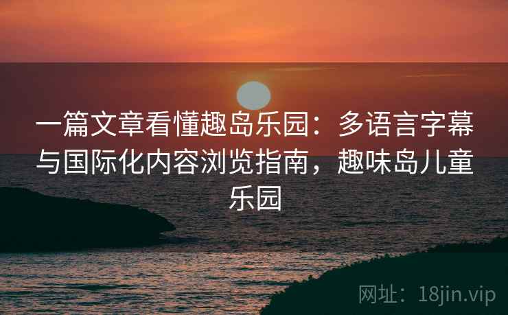 一篇文章看懂趣岛乐园：多语言字幕与国际化内容浏览指南，趣味岛儿童乐园